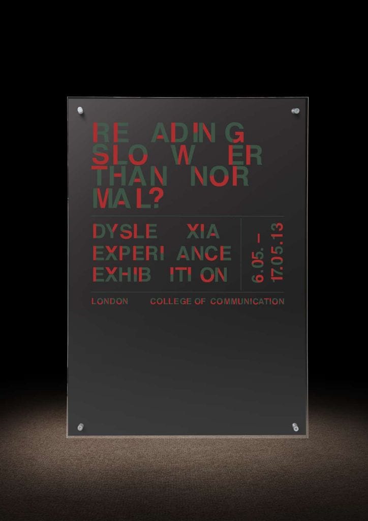 Front View: 3D poster he created with a wood base and perspex top, both layers had two separate sections of screen-printed type on to create a single letter, the idea being that you had to move yourself into position to read the message as the further the screen rotated the more distorted the words become. In this case this was a 3D poster he created for a mock Dyslexic exhibition at university. 
